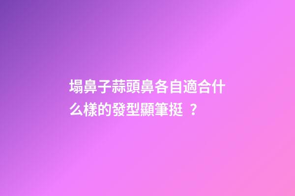 塌鼻子蒜頭鼻各自適合什么樣的發型顯筆挺？